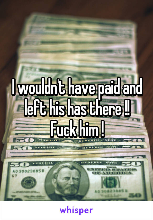 I wouldn't have paid and left his has there !! Fuck him !