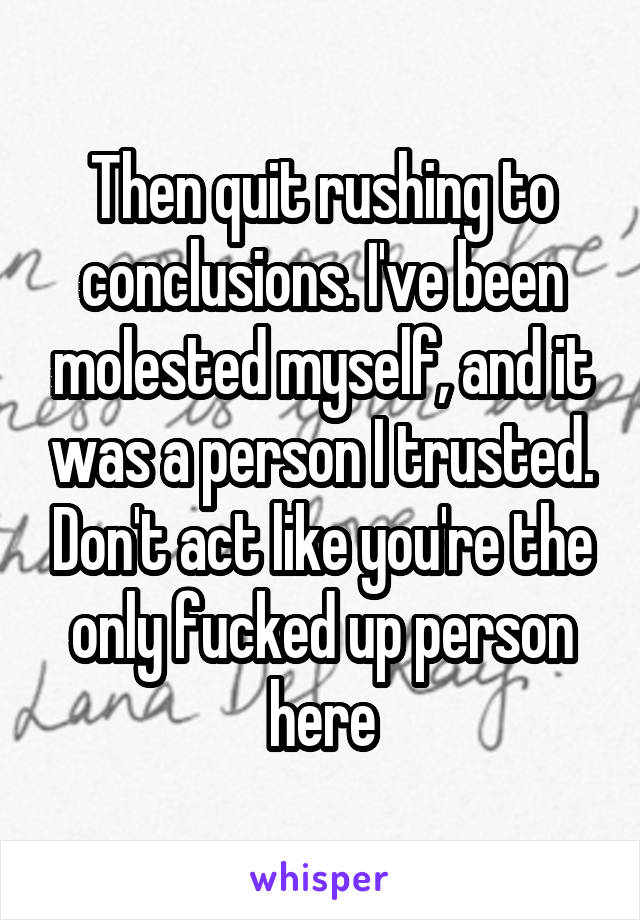 Then quit rushing to conclusions. I've been molested myself, and it was a person I trusted. Don't act like you're the only fucked up person here
