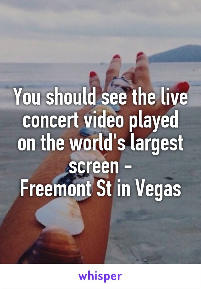 You should see the live concert video played on the world's largest screen -
Freemont St in Vegas