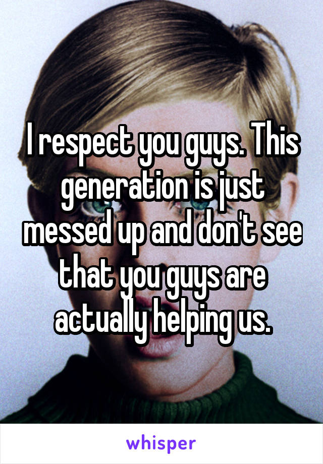I respect you guys. This generation is just messed up and don't see that you guys are actually helping us.