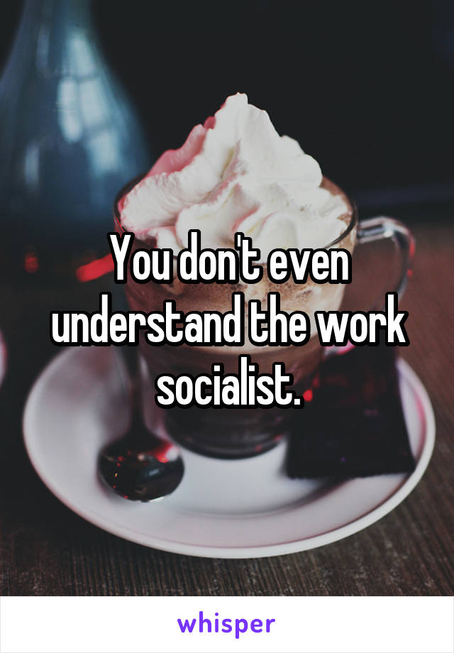 You don't even understand the work socialist.
