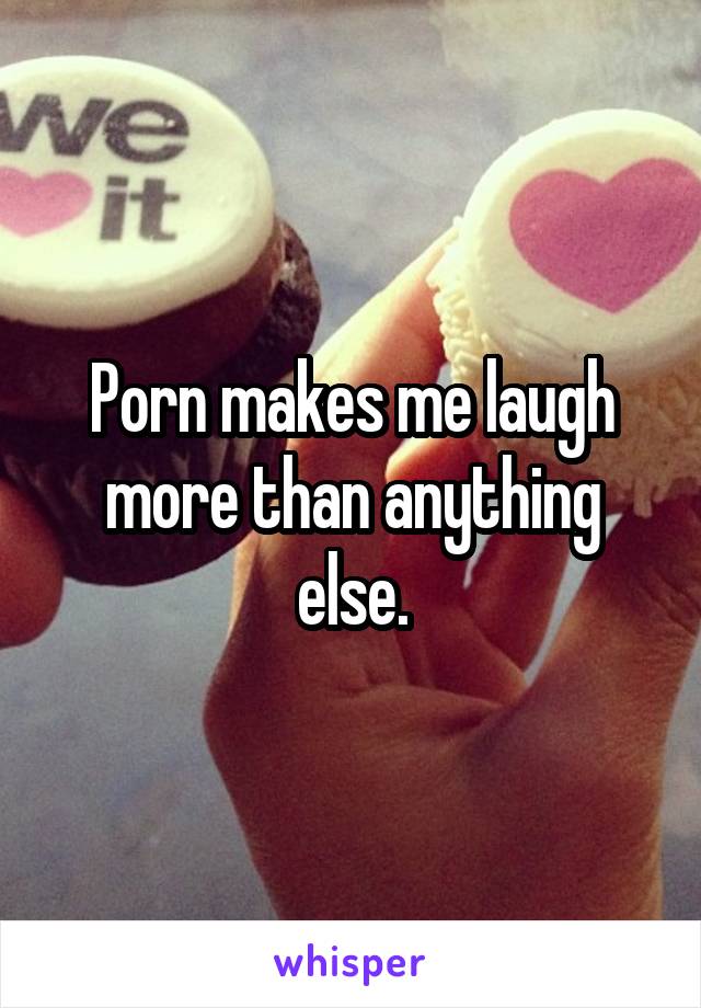 Porn makes me laugh more than anything else.
