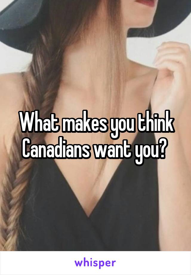 What makes you think Canadians want you? 