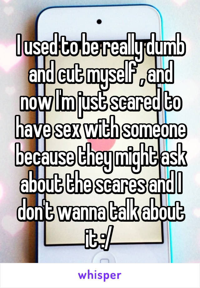 I used to be really dumb and cut myself , and now I'm just scared to have sex with someone because they might ask about the scares and I don't wanna talk about it :/ 