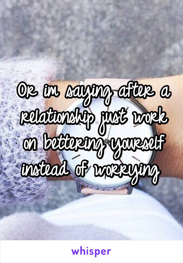 Or im saying after a relationship just work on bettering yourself instead of worrying 