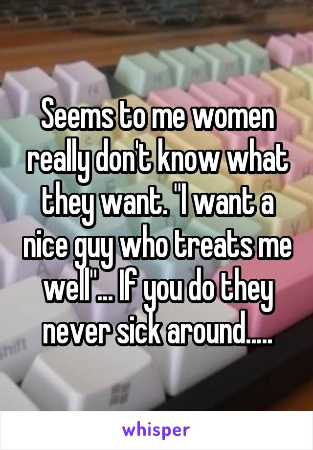 Seems to me women really don't know what they want. "I want a nice guy who treats me well"... If you do they never sick around.....