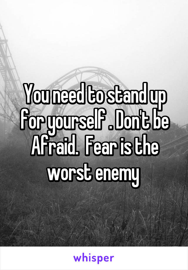 You need to stand up for yourself . Don't be Afraid.  Fear is the worst enemy 