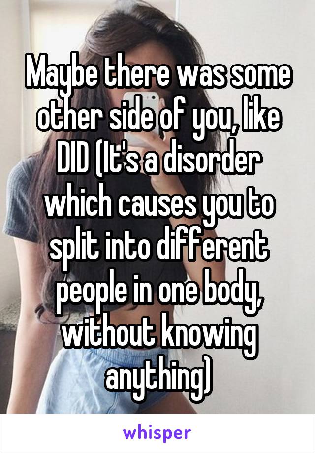 Maybe there was some other side of you, like DID (It's a disorder which causes you to split into different people in one body, without knowing anything)