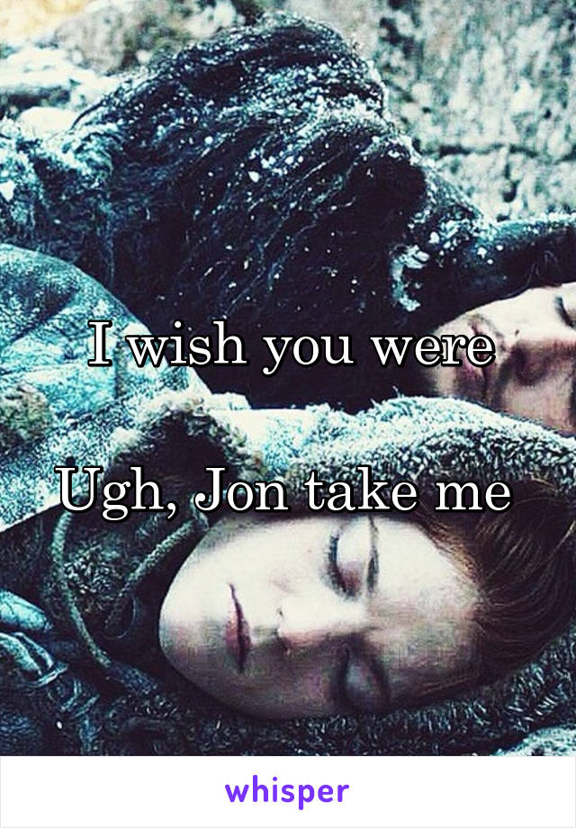 I wish you were

Ugh, Jon take me 