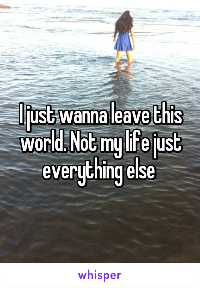 I just wanna leave this world. Not my life just everything else 