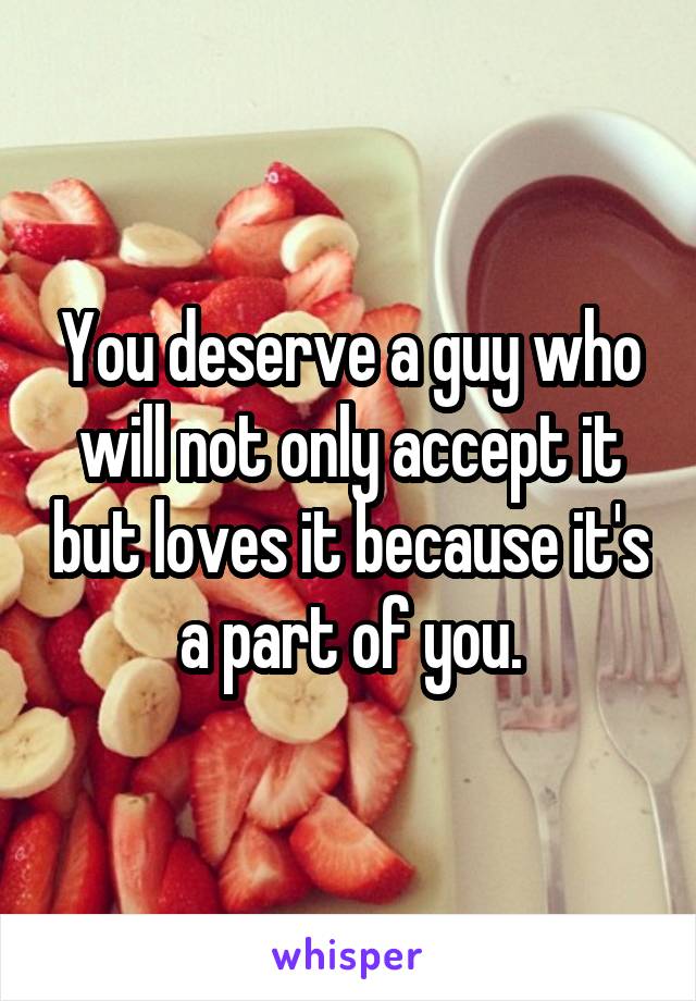 You deserve a guy who will not only accept it but loves it because it's a part of you.