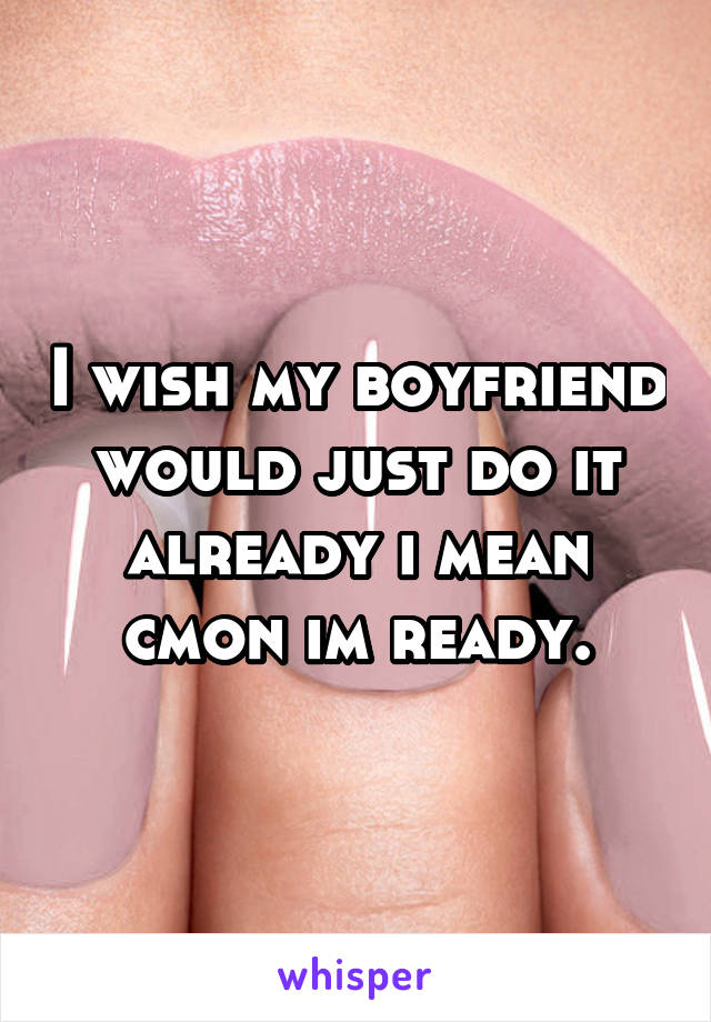 I wish my boyfriend would just do it already i mean cmon im ready.
