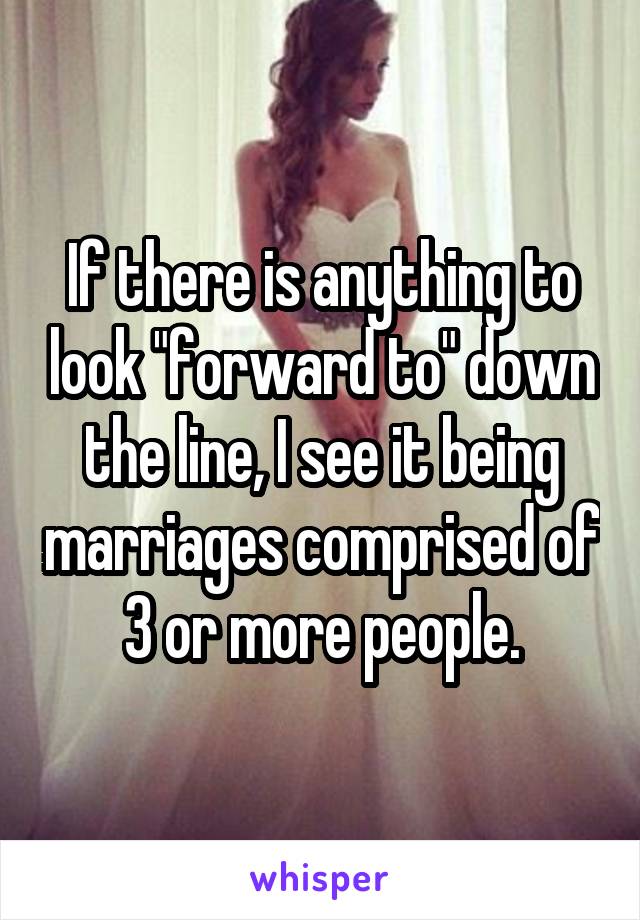 If there is anything to look "forward to" down the line, I see it being marriages comprised of 3 or more people.
