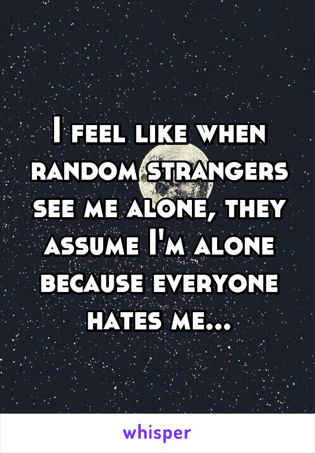 I feel like when random strangers see me alone, they assume I'm alone because everyone hates me...