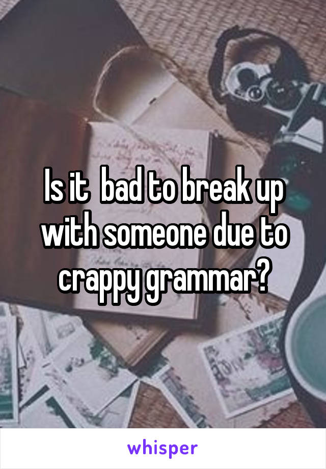 Is it  bad to break up with someone due to crappy grammar?