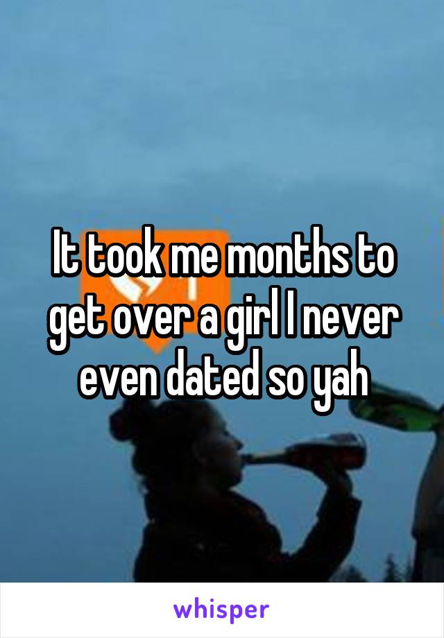 It took me months to get over a girl I never even dated so yah