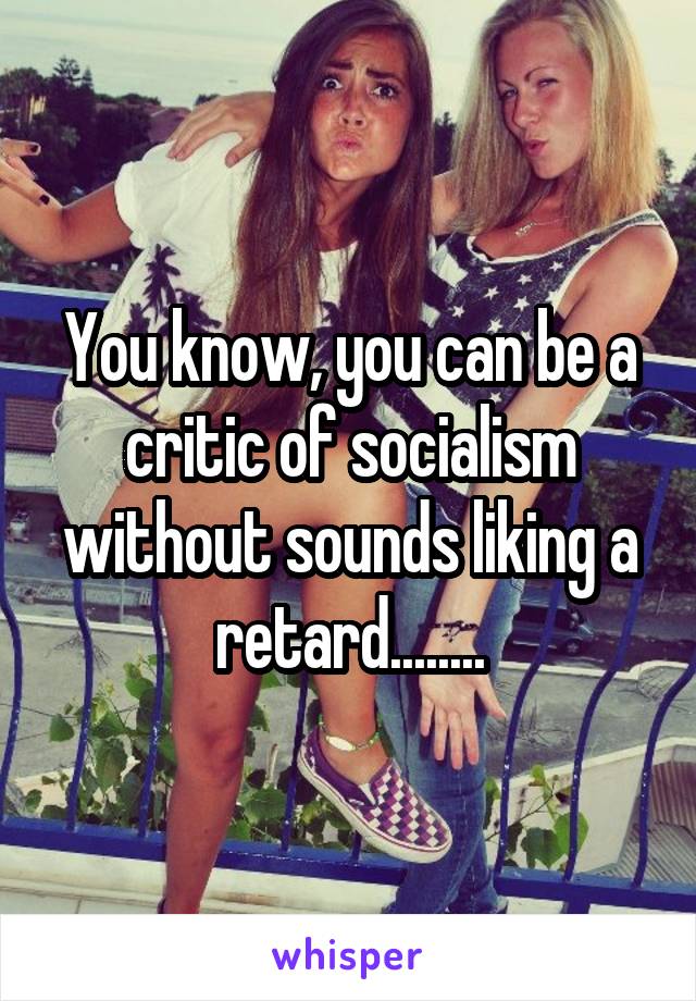 You know, you can be a critic of socialism without sounds liking a retard........