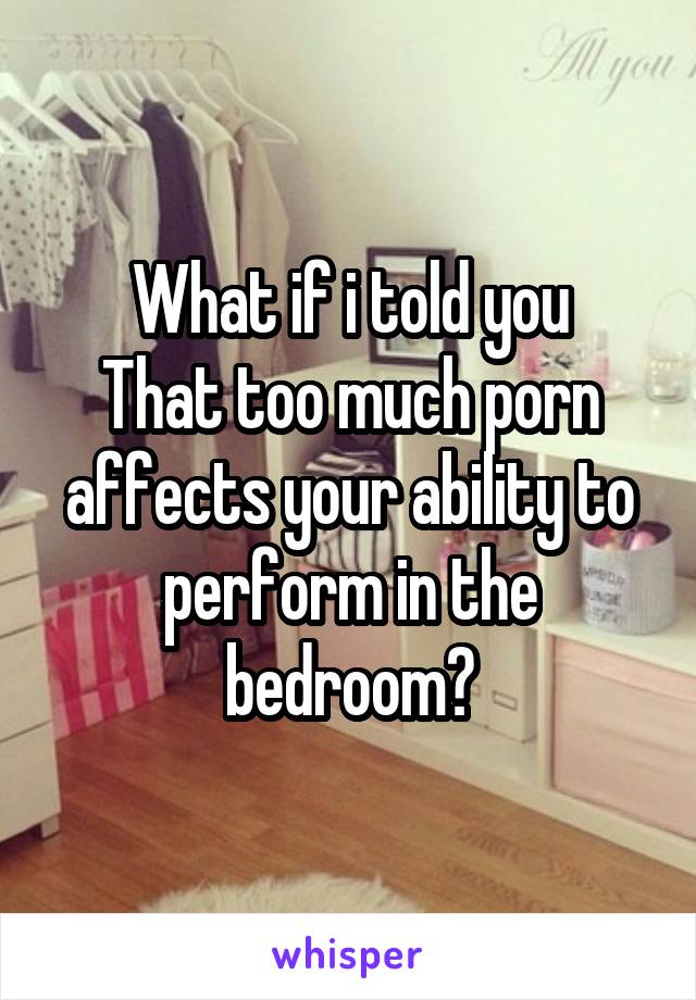 What if i told you
That too much porn affects your ability to perform in the bedroom?