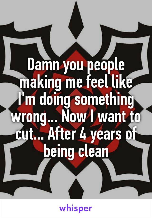 Damn you people making me feel like I'm doing something wrong... Now I want to cut... After 4 years of being clean
