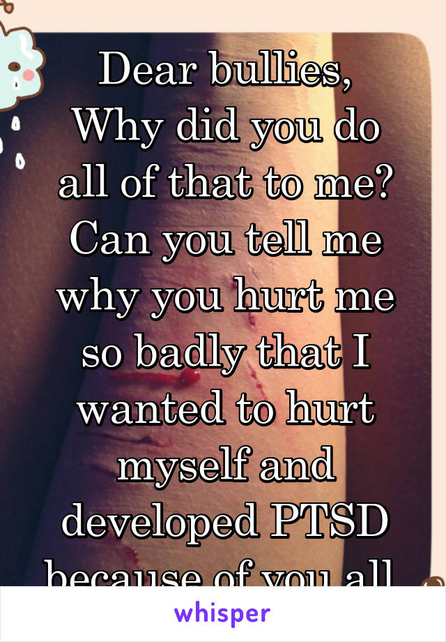 Dear bullies,
Why did you do all of that to me? Can you tell me why you hurt me so badly that I wanted to hurt myself and developed PTSD because of you all.