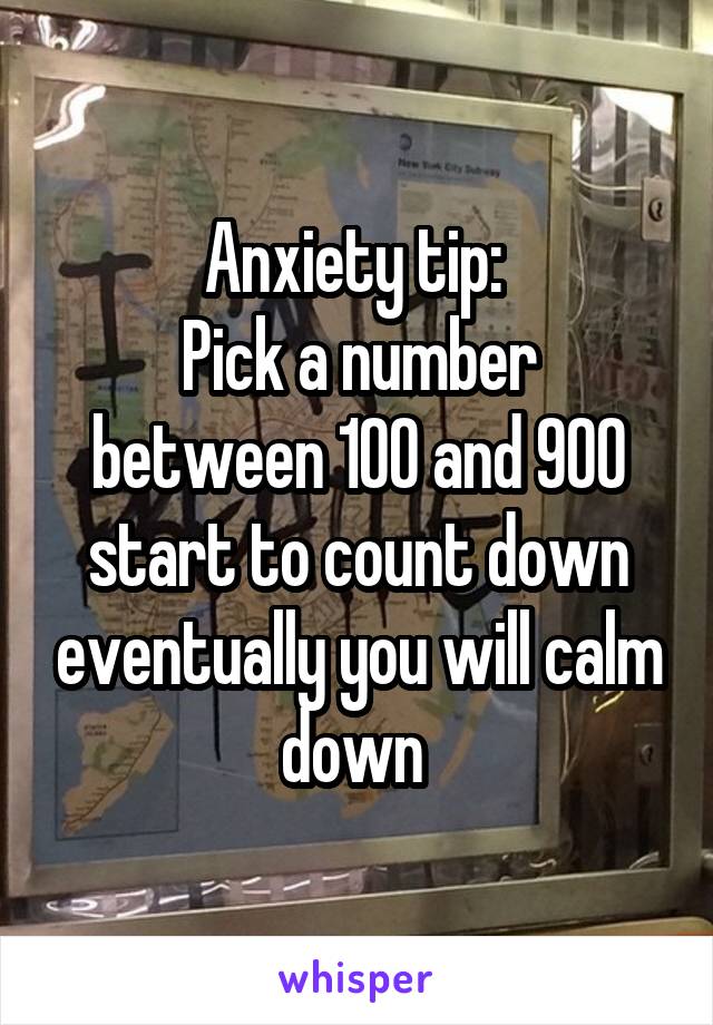 Anxiety tip: 
Pick a number between 100 and 900 start to count down eventually you will calm down 