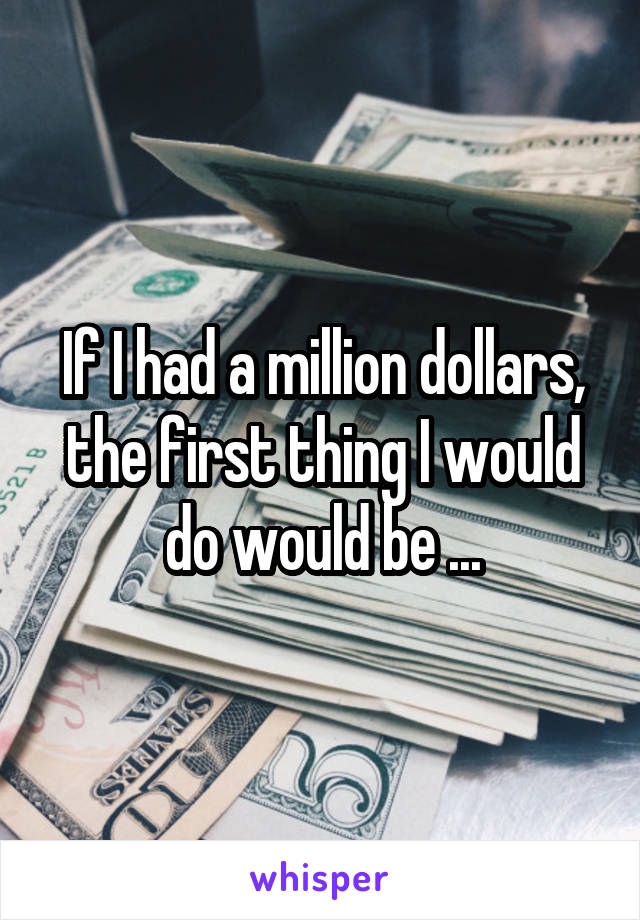 If I had a million dollars, the first thing I would do would be ...
