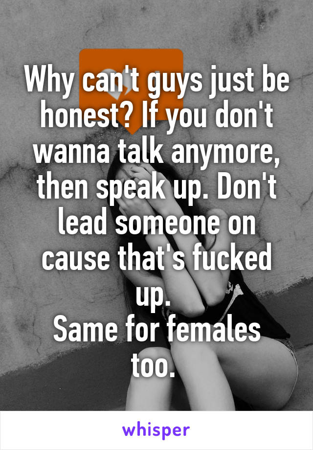 Why can't guys just be honest? If you don't wanna talk anymore, then speak up. Don't lead someone on cause that's fucked up. 
Same for females too. 