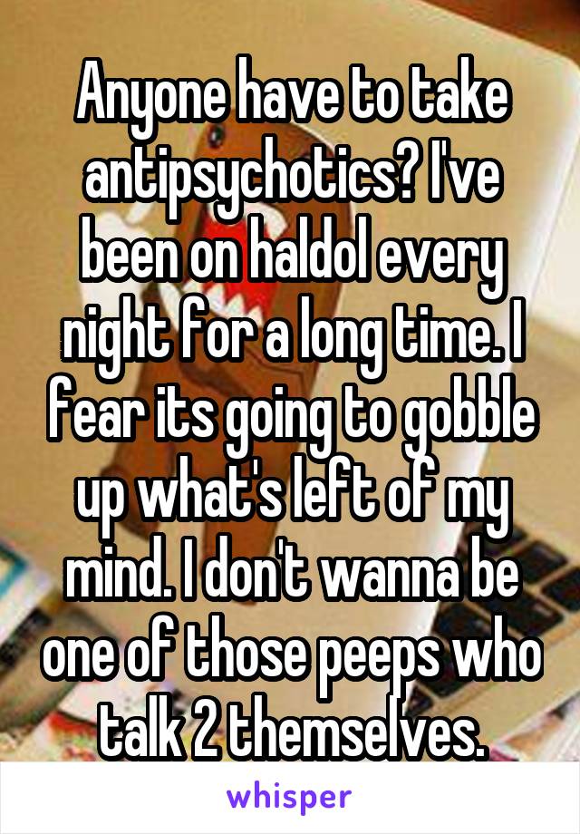 Anyone have to take antipsychotics? I've been on haldol every night for a long time. I fear its going to gobble up what's left of my mind. I don't wanna be one of those peeps who talk 2 themselves.