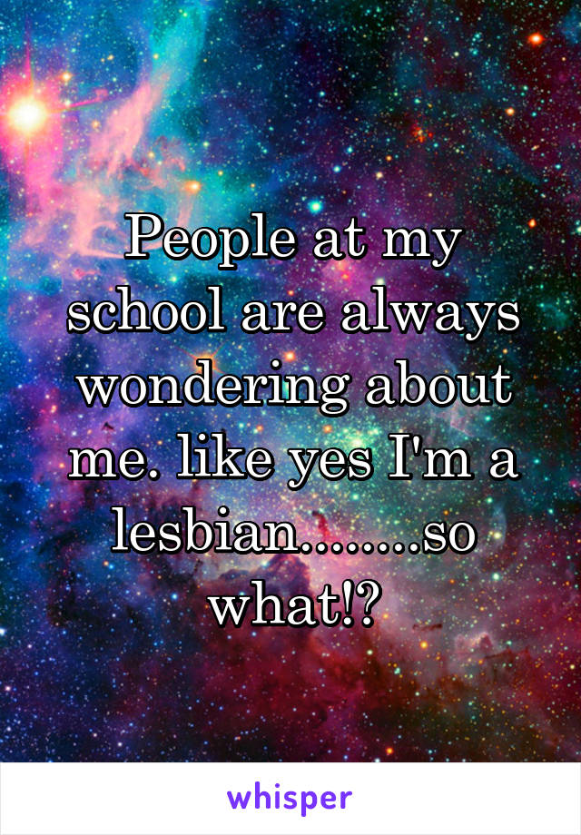 People at my school are always wondering about me. like yes I'm a lesbian........so what!?