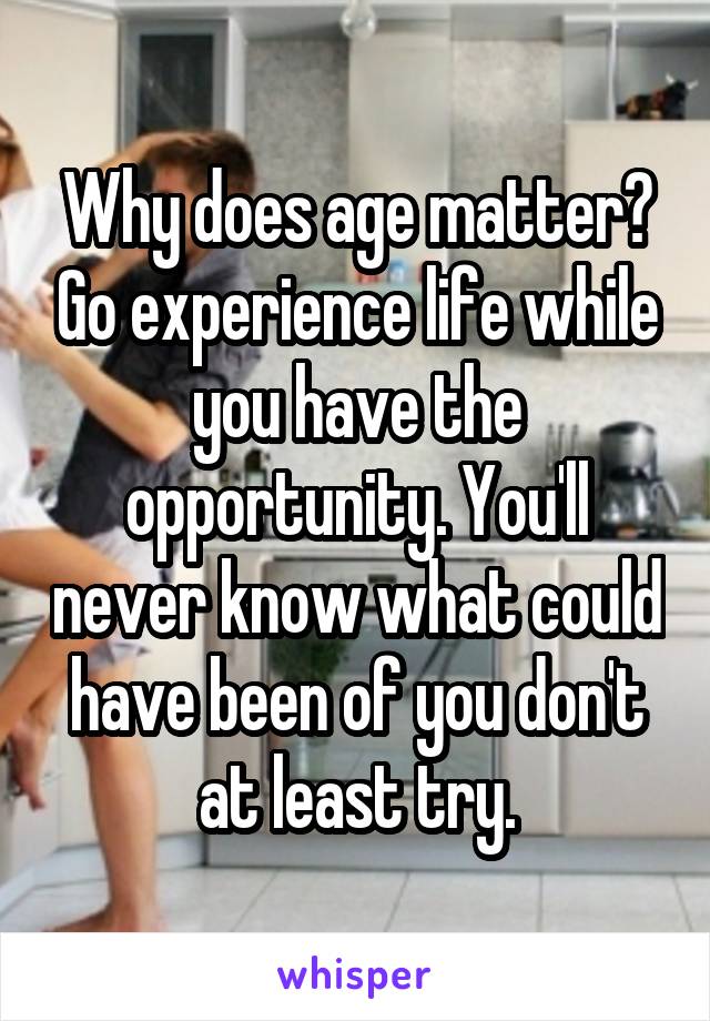 Why does age matter? Go experience life while you have the opportunity. You'll never know what could have been of you don't at least try.