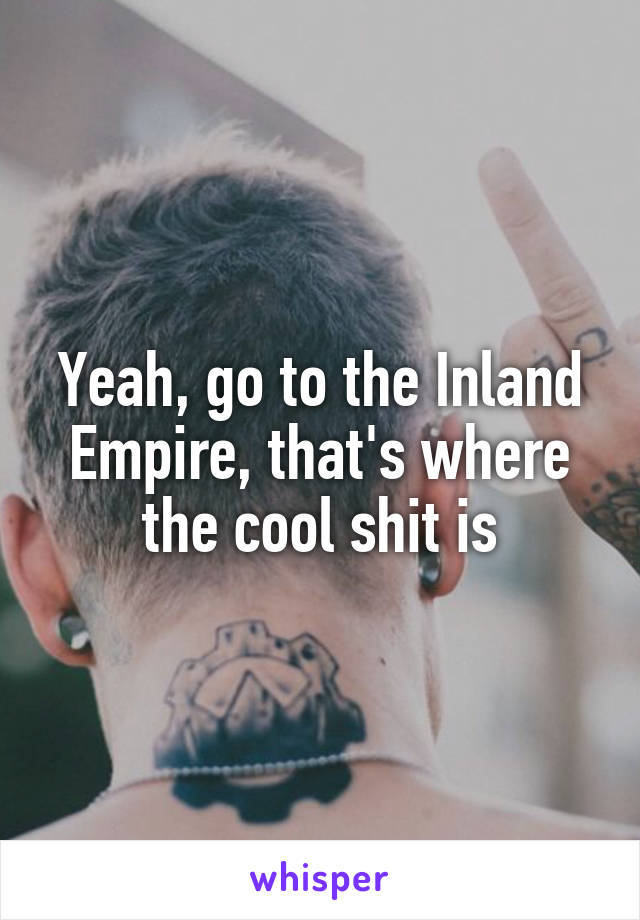 Yeah, go to the Inland Empire, that's where the cool shit is
