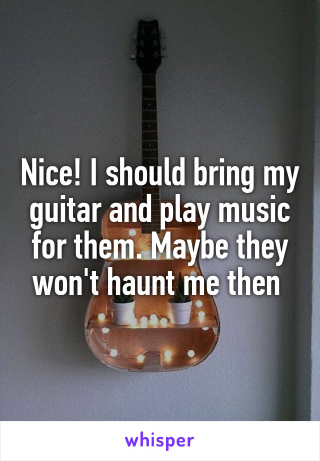 Nice! I should bring my guitar and play music for them. Maybe they won't haunt me then 