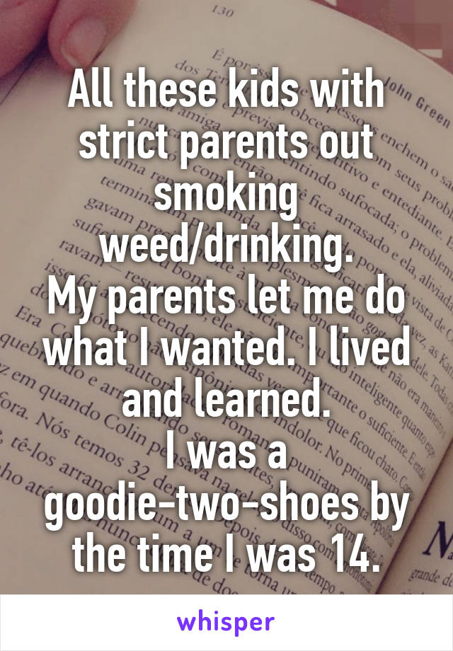 All these kids with strict parents out smoking weed/drinking.
My parents let me do what I wanted. I lived and learned.
I was a goodie-two-shoes by the time I was 14.