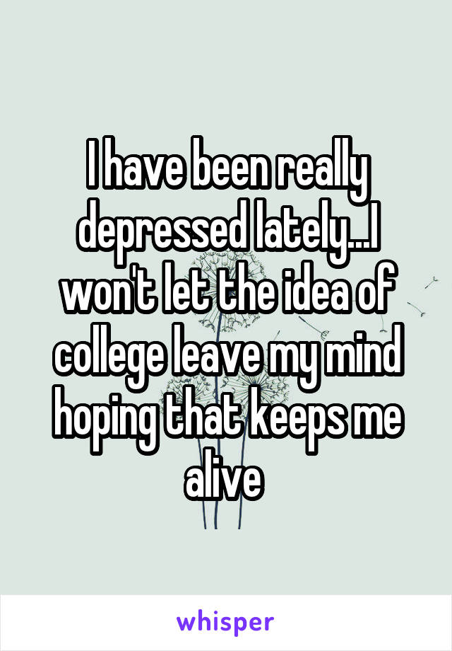 I have been really depressed lately...I won't let the idea of college leave my mind hoping that keeps me alive 