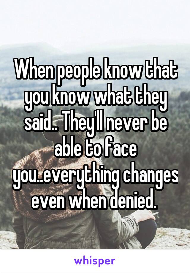When people know that you know what they said.. They'll never be able to face you..everything changes even when denied. 