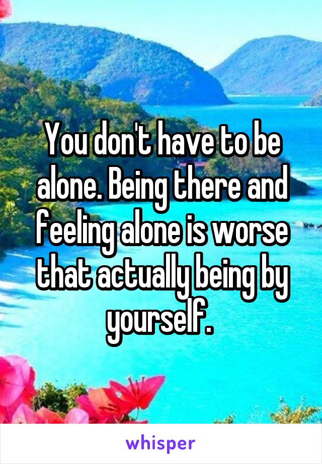 You don't have to be alone. Being there and feeling alone is worse that actually being by yourself. 
