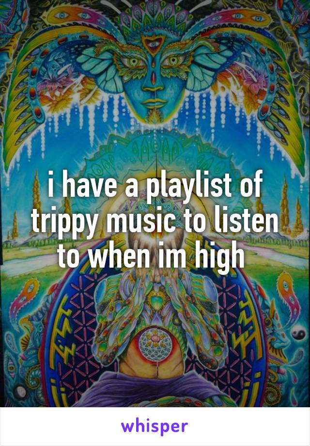 i have a playlist of trippy music to listen to when im high 