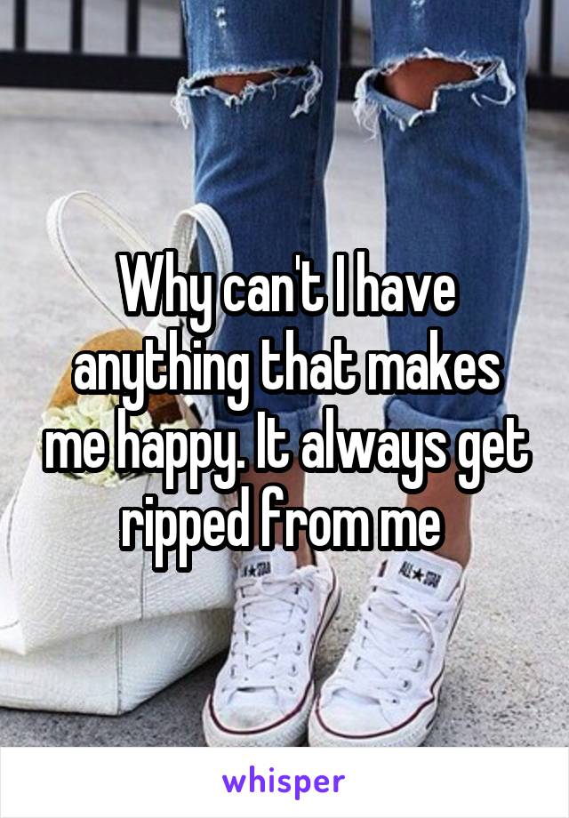 Why can't I have anything that makes me happy. It always get ripped from me 