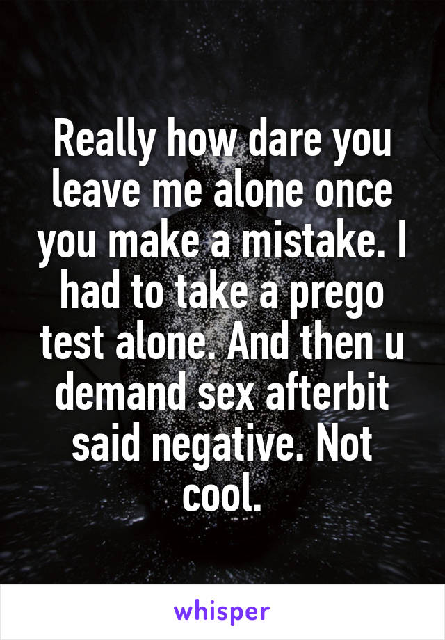 Really how dare you leave me alone once you make a mistake. I had to take a prego test alone. And then u demand sex afterbit said negative. Not cool.