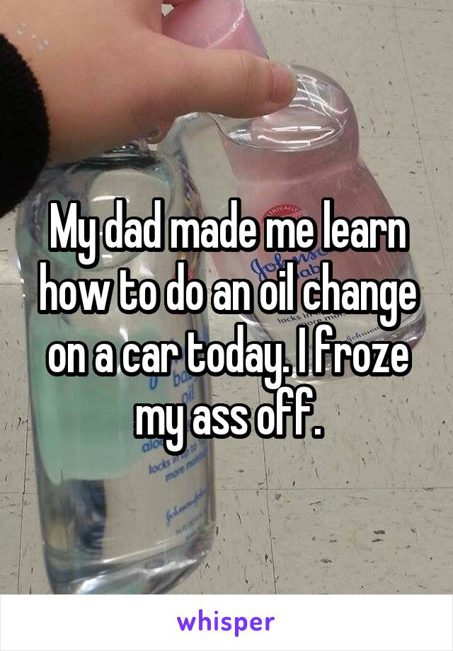 My dad made me learn how to do an oil change on a car today. I froze my ass off.