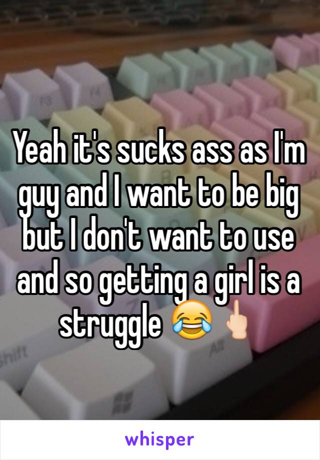 Yeah it's sucks ass as I'm guy and I want to be big but I don't want to use and so getting a girl is a struggle 😂🖕🏻
