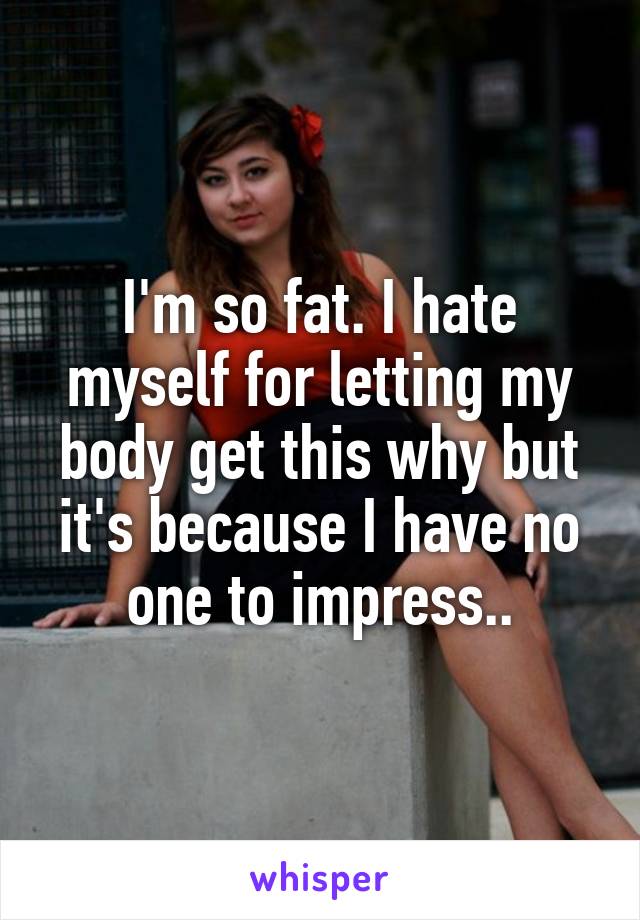 I'm so fat. I hate myself for letting my body get this why but it's because I have no one to impress..