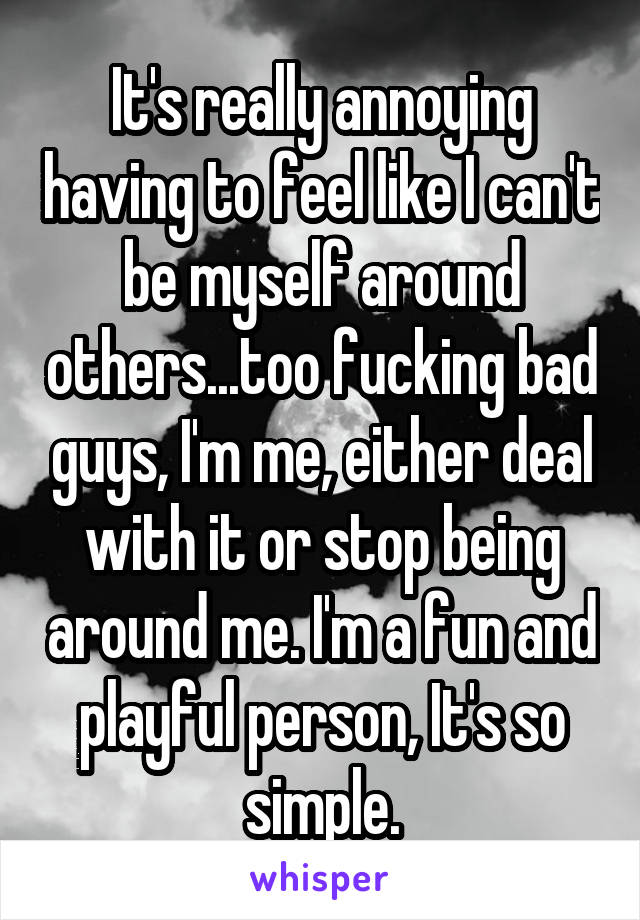 It's really annoying having to feel like I can't be myself around others...too fucking bad guys, I'm me, either deal with it or stop being around me. I'm a fun and playful person, It's so simple.
