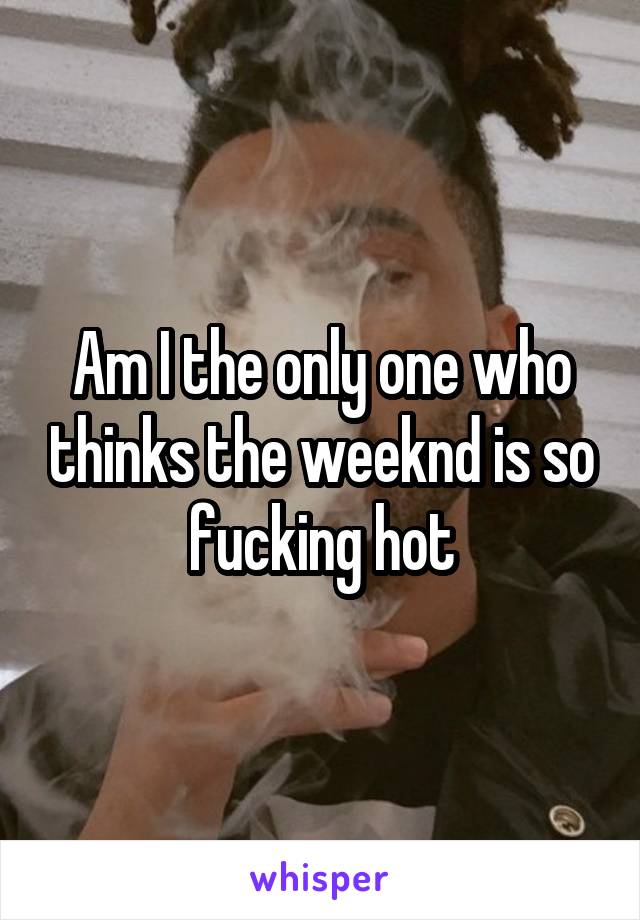 Am I the only one who thinks the weeknd is so fucking hot