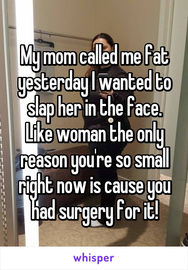 My mom called me fat yesterday I wanted to slap her in the face. Like woman the only reason you're so small right now is cause you had surgery for it!