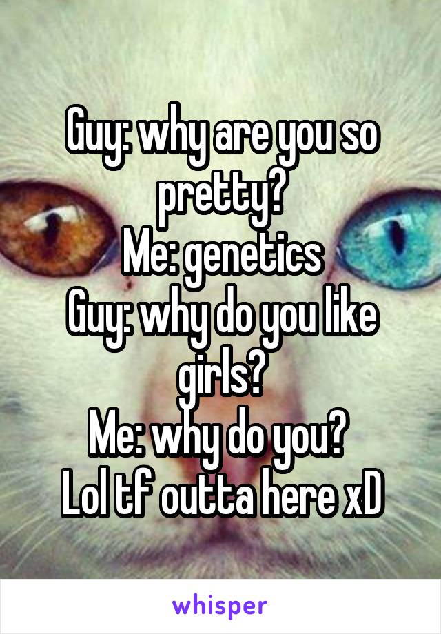 Guy: why are you so pretty?
Me: genetics
Guy: why do you like girls?
Me: why do you? 
Lol tf outta here xD