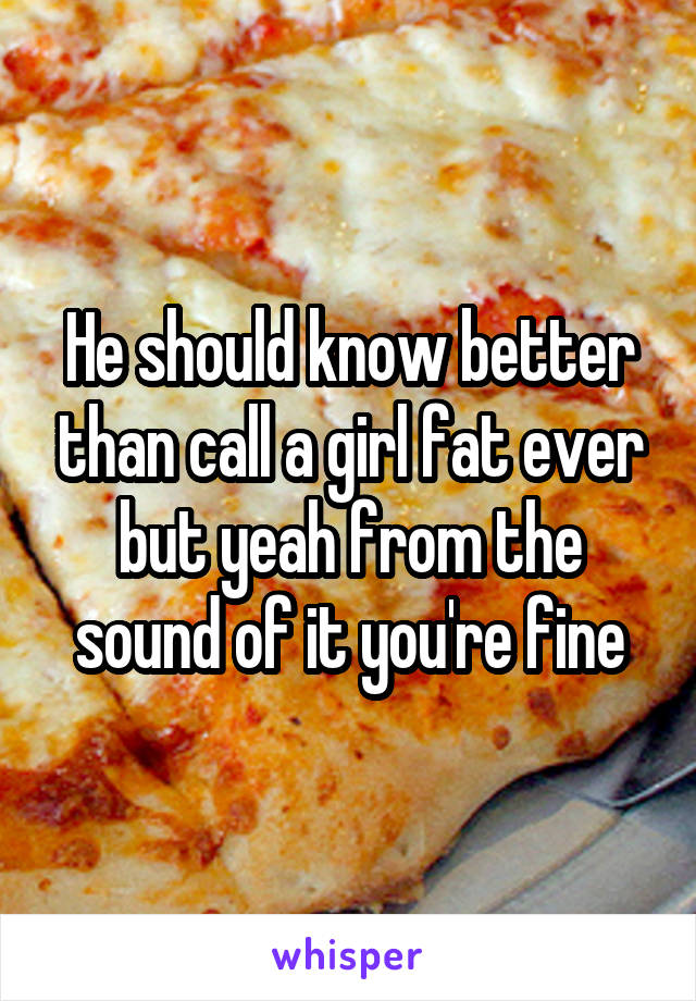 He should know better than call a girl fat ever but yeah from the sound of it you're fine