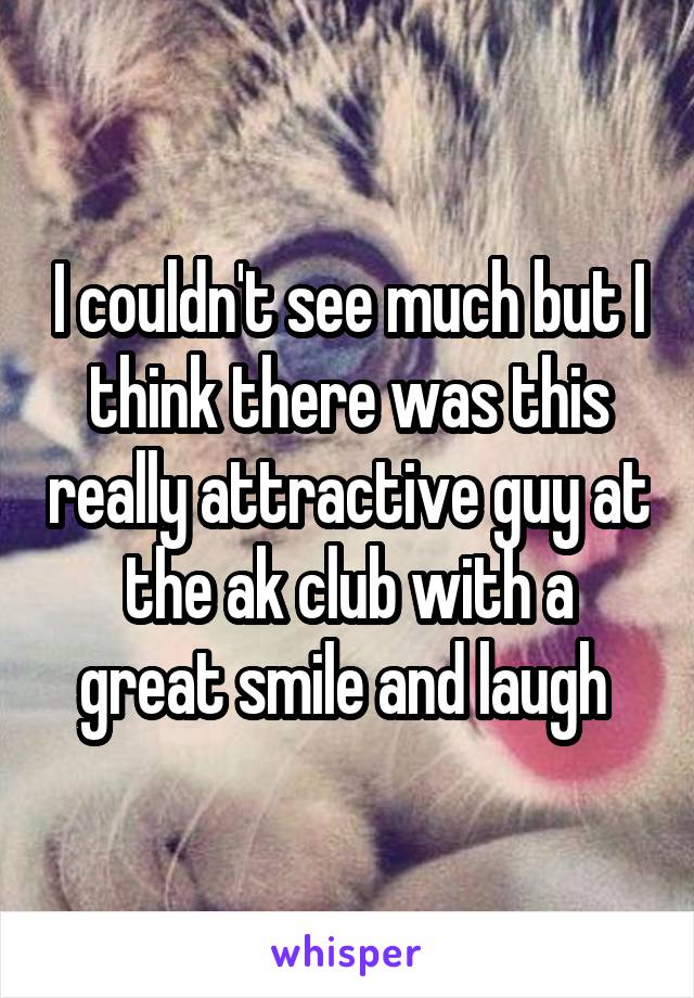 I couldn't see much but I think there was this really attractive guy at the ak club with a great smile and laugh 