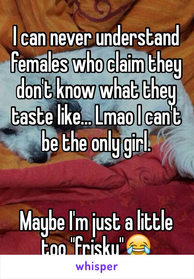 I can never understand females who claim they don't know what they taste like... Lmao I can't be the only girl. 


Maybe I'm just a little too "frisky"😂