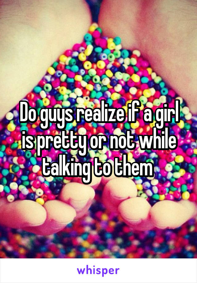 Do guys realize if a girl is pretty or not while talking to them 